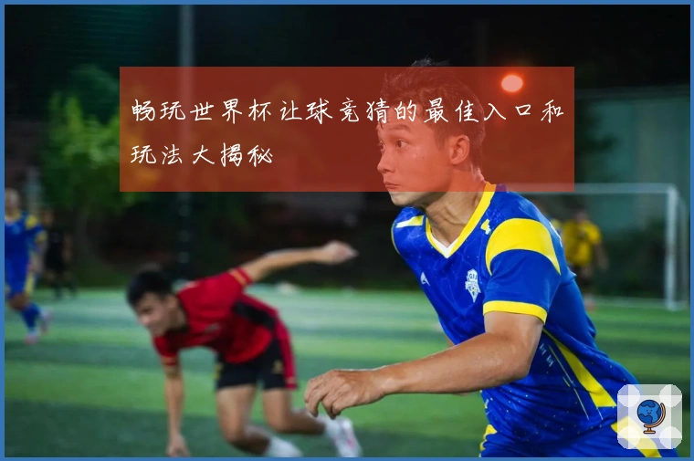 畅玩世界杯让球竞猜的最佳入口和玩法大揭秘