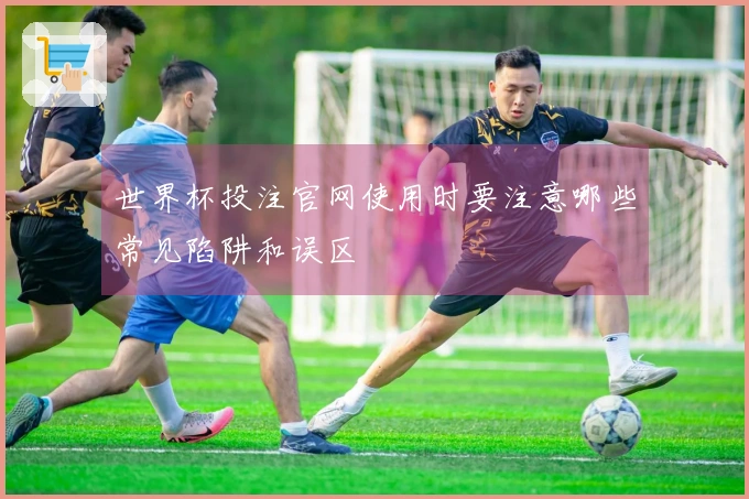 世界杯投注官网使用时要注意哪些常见陷阱和误区