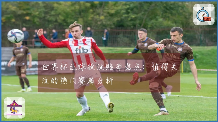 世界杯让球投注赔率盘点：值得关注的热门赛局分析