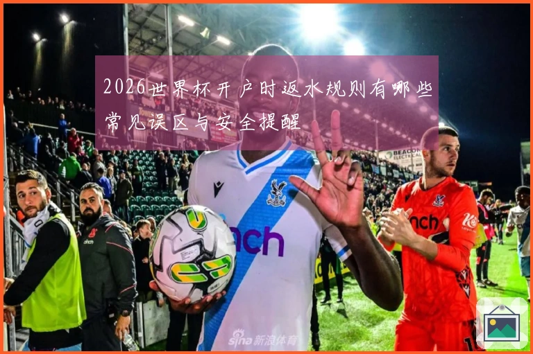 2026世界杯开户时返水规则有哪些常见误区与安全提醒